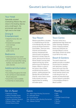 Somerset’s best known holiday resort

Your Hotel
Splendidly situated
overlooking Weston Bay and
close to the boating slipway
and a small beach; the
promenade walk starts
right next to the hotel.

Dining &
Entertainment
• Delightful Anchor Bar with
                                                 Your Resort                      Town Centre
  dance floor                                    Weston-super-Mare is situated    The town centre has a
• Entertainment provided                         in a sheltered bay at the foot   pedestrianised High Street and
  most evenings                                  of the Mendip Hills with views   indoor Sovereign Shopping
• TV lounge                                      across the Bristol Channel to    Centre. Intriguing antiques,
• Superb views from all                          South Wales. There are many      books and craftworks are
  public rooms                                   Victorian and Edwardian          amongst Weston’s narrow
                                                 terraces interspersed with       side streets. Bristol city centre
Bedrooms                                         colourful parks and gardens.     is just half an hour away.
• All 52 bedrooms have central                   Attractions include a Sea Life
  heating and bath or shower & WC                centre, dancing at the famous    Beach & Gardens
• All rooms have tea/coffee making               Winter Gardens and top class     The resort’s beach and
  facilities, hair dryer and TV with             cabaret and big star names       gardens provide an excellent
  radio channels                                 performing at the Playhouse      environment for relaxation
                                                 theatre. Weston is close to      with deckchairs, bowling
Additional Information                           the historic cities of Bath      lawns and music from the
• AA 2 Star                                      and Bristol and the resort’s     bandstands. Weston’s clean,
• No smoking throughout the hotel                position, nestling between the   sandy beaches stretch over
• Lift to all floors (2 stairs between           Mendip Hills and the Bristol     a mile along the front. Its
  lift and restaurant)                           Channel, means there is some     gardens are beautifully kept
• Ground floor rooms available                   lovely scenery and many          and are frequent contenders
• Limited free on street parking                 opportunities for rambling       in the prestigious Britain in
                                                 and water sports.                Bloom contest.




Out & About                              Events                                      Nearby
• Playhouse Theatre                      Jun - Men’s Open Bowling Tournament         • Bath
• Weston Heritage Centre                 Jul - Helicopter Show                       • Wells
• Court Farm Country Park                Jul - Frome Festival                        • Cheddar Caves & Gorge
• Weston Helicopter Museum               Aug - Women’s Open Bowling Tournament       • Street
• Bishop’s Palace - Wells                Nov - Weston Carnival                       • Taunton
• Bristol Historic Docks                                                             • Bristol
                                                                                                                      7
 