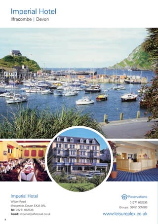 Imperial Hotel
    Ilfracombe | Devon




    Imperial Hotel                                  Reservations
    Wilder Road                                      01271 862536
    Ilfracombe, Devon EX34 9AL
                                              Groups: 08451 305888
    Tel: 01271 862536
    Email: imperial@alfatravel.co.uk   www.leisureplex.co.uk
8
 