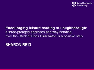 Encouraging leisure reading at Loughborough:
a three-pronged approach and why handing
over the Student Book Club baton is a positive step
SHARON REID
 