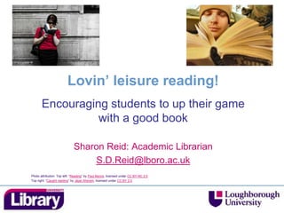 Lovin’ leisure reading!
Encouraging students to up their game
with a good book
Sharon Reid: Academic Librarian
S.D.Reid@lboro.ac.uk
Photo attribution: Top left: “Reading” by Paul Bence, licensed under CC BY-NC 2.0
Top right: “Caught reading” by Jayel Aheram, licensed under CC BY 2.0
 