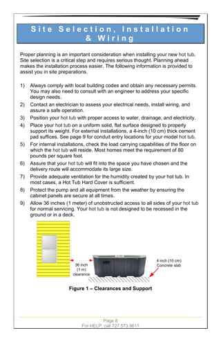 Page 8
For HELP, call 727.573.9611
S i t e S e l e c t i o n , I n s t a l l a t i o n
& W i r i n g
Proper planning is an important consideration when installing your new hot tub.
Site selection is a critical step and requires serious thought. Planning ahead
makes the installation process easier. The following information is provided to
assist you in site preparations.
1) Always comply with local building codes and obtain any necessary permits.
You may also need to consult with an engineer to address your specific
design needs.
2) Contact an electrician to assess your electrical needs, install wiring, and
assure a safe operation.
3) Position your hot tub with proper access to water, drainage, and electricity.
4) Place your hot tub on a uniform solid, flat surface designed to properly
support its weight. For external installations, a 4-inch (10 cm) thick cement
pad suffices. See page 9 for conduit entry locations for your model hot tub.
5) For internal installations, check the load carrying capabilities of the floor on
which the hot tub will reside. Most homes meet the requirement of 80
pounds per square foot.
6) Assure that your hot tub will fit into the space you have chosen and the
delivery route will accommodate its large size.
7) Provide adequate ventilation for the humidity created by your hot tub. In
most cases, a Hot Tub Hard Cover is sufficient.
8) Protect the pump and all equipment from the weather by ensuring the
cabinet panels are secure at all times.
9) Allow 36 inches (1 meter) of unobstructed access to all sides of your hot tub
for normal servicing. Your hot tub is not designed to be recessed in the
ground or in a deck.
Hot Tub
36 inch
(1 m)
clearance
4 inch (10 cm)
Concrete slab
Figure 1 – Clearances and Support
 