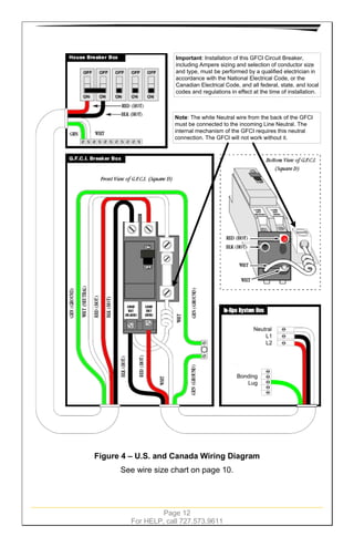 Page 12
For HELP, call 727.573.9611
Important: Installation of this GFCI Circuit Breaker,
including Ampere sizing and selection of conductor size
and type, must be performed by a qualified electrician in
accordance with the National Electrical Code, or the
Canadian Electrical Code, and all federal, state, and local
codes and regulations in effect at the time of installation.
Note: The white Neutral wire from the back of the GFCI
must be connected to the incoming Line Neutral. The
internal mechanism of the GFCI requires this neutral
connection. The GFCI will not work without it.
Neutral
L1
L2
Bonding
Lug
Figure 4 – U.S. and Canada Wiring Diagram
See wire size chart on page 10.
 