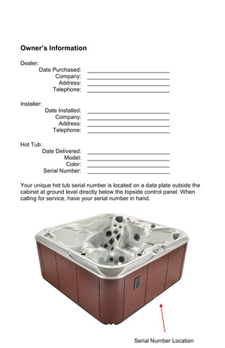 Owner’s Information
Dealer:
Date Purchased: __________________________
Company: __________________________
Address: __________________________
Telephone: __________________________
Installer:
Date Installed: __________________________
Company: __________________________
Address: __________________________
Telephone: __________________________
Hot Tub:
Date Delivered: __________________________
Model: __________________________
Color: __________________________
Serial Number: __________________________
Your unique hot tub serial number is located on a data plate outside the
cabinet at ground level directly below the topside control panel. When
calling for service, have your serial number in hand.
Serial Number Location
 