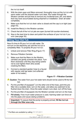 Page 23
For HELP, call 727.573.9611
the hot tub itself.
8. With the drain open and filters removed, thoroughly rinse out the hot tub with
warm water until the drained water runs clear. Run water through the
filtration canister and jet lines to remove any incidental dust, dirt, and debris
that may have accumulated during shipment or installation. Drain all water
completely.
9. Make sure that the hot tub drain valve is closed and the cap is on tight (see
page 43).
10. Install the filter(s) in the filtration canister.
11. Check that all of the hot tub jets are open (turned full counter-clockwise).
12. Now is the best time to clean and polish the surfaces of your hot tub if you
wish (see page 35).
Filling Your Hot Tub
Now it's time to fill your hot tub with water. Do
not turn on the electricity yet until the hot tub is
completely filled. To properly fill your hot tub:
1. Unlock and remove Filter Ring.(Figure 17)
2. Remove Filtration Canister.
3. Make sure that the filters (in the filtration
canister) are gently screwed into place. Turn
them clockwise until they stop being careful
not to over-tighten them (this avoids
cracking the filter).
4. Connect a standard garden hose to a faucet
with regular cold tap water (not softened
water or hot water).
Figure 17 – Filtration Canister
Caution: The water from your hot water tank should not be used to fill the hot
tub.
5. Put the pre-filter (if equipped**
) on the other end of the hose, point the pre-
filter into a suitable drain, turn on the water, and allow any sediment to be
flushed down the drain. Once the water stream runs clear, turn off the hose.
6. Put the pre-filter (if equipped) into the filtration canister and turn on the hose.
7. Fill slowly. If too much water pressure is used, foaming water can force air
into the pipes and cause startup problems.
Important: To assure that the pump is properly primed, fill the hot tub
through the filter area only.
**
Pre-filters are available by calling 727.573.9611
 