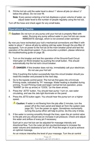 Page 24
For HELP, call 727.573.9611
8. Fill the hot tub until the water level is about 1” above all jets (or about ½”
below the pillow). Do not over fill.
Note: Every person entering a hot tub displaces a given volume of water, so
adjust water level to the number of people regularly using the hot tub.
Turn off the hose and check again for any small leaks.
Operational Checks
Caution: Do not turn on any pump until your hot tub is properly filled with
water. Running any pump without water in your hot tub can cause
IMMEDIATE damage, which is not covered under warranty!
By now you have rechecked your tub’s mechanical connections and filled it with
water to about 1” above all jets by adding cold tap water through the pre-filter (if
equipped). Turn on power to the hot tub at the main breaker panel and test the
operation of the electrical system. If you encounter a problem, please reference
the troubleshooting guide on page 38.
1. Turn on the breaker and test the operation of the Ground-Fault Circuit
Interrupter (or RCD) breaker by pushing the small button. This should
automatically trip the hot tub's circuit breaker.
DANGER: If this breaker does not trip, immediately call your electrician.
Do not use your hot tub!
Only if pushing this button successfully trips this circuit breaker should you
reset this breaker and proceed to the next step.
2. Go to the topside control panel. The hot tub first goes into a 6-minute
Priming mode, indicated by “Pr” message. Water heating is disabled during
priming. To exit Priming mode and begin normal hot tub operation, press
“WARM” (or the up arrow) or “COOL” (or the down arrow).
3. Press the “JETS” button. You should hear pump 1 turn on, see water
circulating, and see the Jets light illuminate on the panel.
4. Press the JETS button again. You should hear the pump turn on a higher
speed.
Caution: If water is not flowing from the jets after 2 minutes, turn the
power off at the main panel and bleed air from the system (see
page 30). Turn the power on again. Sometimes momentarily
turning the pump off/on will help to prime. Do this only 4 times.
5. If the water is running smoothly through the lines, open the air control valve
to the jets and you should see an increase in jet pressure. Check and adjust
the water and airflow of every jet if necessary.
Each jet in your hot tub can be adjusted for massage intensity and
directional flow. Turn the outer jet dial counterclockwise to increase the
water volume and clockwise to turn it off. Pivot the angle of a jet to achieve
an optimal massage.
An air mixture intensifies the level of your massage. Turn the air control
 