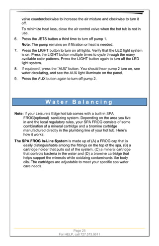 Page 25
For HELP, call 727.573.9611
valve counterclockwise to increase the air mixture and clockwise to turn it
off.
To minimize heat loss, close the air control valve when the hot tub is not in
use.
6. Press the JETS button a third time to turn off pump 1.
Note: The pump remains on if filtration or heat is needed.
7. Press the LIGHT button to turn on all lights. Verify that the LED light system
is on. Press the LIGHT button multiple times to cycle through the many
available color patterns. Press the LIGHT button again to turn off the LED
light system.
8. If equipped, press the “AUX” button. You should hear pump 2 turn on, see
water circulating, and see the AUX light illuminate on the panel.
9. Press the AUX button again to turn off pump 2.
W a t e r B a l a n c i n g
Note: If your Leisure’s Edge hot tub comes with a built-in SPA
FROG(optional) sanitizing system. Depending on the area you live
in and the local regulatory rules, your SPA FROG consists of some
combination of a mineral cartridge and a bromine cartridge
manufactured directly in the plumbing line of your hot tub. Here’s
how it works:
The SPA FROG In-Line System is made up of (A) a FROG cap that is
easily distinguishable among the fittings on the top of the spa, (B) a
cartridge holder that pulls out of the system, (C) a mineral cartridge
that controls bacteria in the water and (D) a bromine cartridge that
helps support the minerals while oxidizing contaminants like body
oils. The cartridges are adjustable to meet your specific spa water
care needs.
 