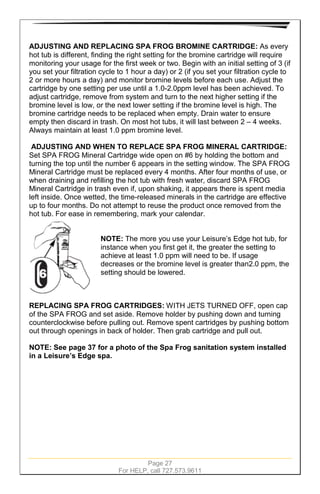 Page 27
For HELP, call 727.573.9611
ADJUSTING AND REPLACING SPA FROG BROMINE CARTRIDGE: As every
hot tub is different, finding the right setting for the bromine cartridge will require
monitoring your usage for the first week or two. Begin with an initial setting of 3 (if
you set your filtration cycle to 1 hour a day) or 2 (if you set your filtration cycle to
2 or more hours a day) and monitor bromine levels before each use. Adjust the
cartridge by one setting per use until a 1.0-2.0ppm level has been achieved. To
adjust cartridge, remove from system and turn to the next higher setting if the
bromine level is low, or the next lower setting if the bromine level is high. The
bromine cartridge needs to be replaced when empty. Drain water to ensure
empty then discard in trash. On most hot tubs, it will last between 2 – 4 weeks.
Always maintain at least 1.0 ppm bromine level.
ADJUSTING AND WHEN TO REPLACE SPA FROG MINERAL CARTRIDGE:
Set SPA FROG Mineral Cartridge wide open on #6 by holding the bottom and
turning the top until the number 6 appears in the setting window. The SPA FROG
Mineral Cartridge must be replaced every 4 months. After four months of use, or
when draining and refilling the hot tub with fresh water, discard SPA FROG
Mineral Cartridge in trash even if, upon shaking, it appears there is spent media
left inside. Once wetted, the time-released minerals in the cartridge are effective
up to four months. Do not attempt to reuse the product once removed from the
hot tub. For ease in remembering, mark your calendar.
NOTE: The more you use your Leisure’s Edge hot tub, for
instance when you first get it, the greater the setting to
achieve at least 1.0 ppm will need to be. If usage
decreases or the bromine level is greater than2.0 ppm, the
setting should be lowered.
REPLACING SPA FROG CARTRIDGES: WITH JETS TURNED OFF, open cap
of the SPA FROG and set aside. Remove holder by pushing down and turning
counterclockwise before pulling out. Remove spent cartridges by pushing bottom
out through openings in back of holder. Then grab cartridge and pull out.
NOTE: See page 37 for a photo of the Spa Frog sanitation system installed
in a Leisure’s Edge spa.
 