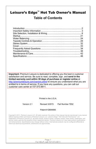 Page 1
For HELP, call 727.573.9611
Introduction ............................................................................................ 2
Important Safety Information.................................................................. 3
Site Selection, Installation & Wiring........................................................ 8
Startup.................................................................................................. 21
Water Balancing................................................................................... 24
Topside Controls & Operation.............................................................. 29
Stereo System...................................................................................... 32
Cover.................................................................................................... 33
Frequently Asked Questions ................................................................ 34
Troubleshooting ................................................................................... 38
Maintenance & Care............................................................................. 42
Specifications....................................................................................... 46
Important: Premium Leisure is dedicated to offering you the best in customer
satisfaction and service. Be sure to read, complete, sign, and send in the
limited warranty card within 30 days of purchase or register online at
http://premiumleisure.com/owners.shtml to ensure you understand what you are
entitled to in terms of service. If you have any questions, you can call our
customer care center at 727.573.9611.
Printed in the U.S.A.
Version 2.1 Revised 3/2015 Part Number 7652
Patent # D694895
Copyright © 2011, Premium Leisure LLC. All rights reserved. No portion of this manual may be reproduced in any manner
without express written permission of Premium Leisure LLC. Leisure’s Edge™
Hot Tubs and Thermazone™
are
trademarks of Premium Leisure LLC. All other brands, product names, company names, trade names, trademarks, and
service marks used are the property of their respective owners. Premium Leisure LLC may make product modifications
and enhancements. Specifications may change without notice. International products may be configured differently to
meet local electrical requirements. Dimensions are approximate..
 