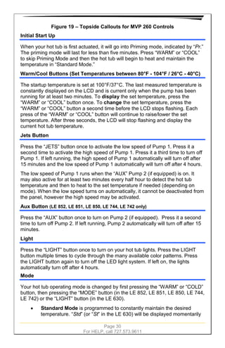 Page 30
For HELP, call 727.573.9611
Figure 19 – Topside Callouts for MVP 260 Controls
Initial Start Up
When your hot tub is first actuated, it will go into Priming mode, indicated by “Pr.”
The priming mode will last for less than five minutes. Press “WARM” or “COOL”
to skip Priming Mode and then the hot tub will begin to heat and maintain the
temperature in “Standard Mode.”
Warm/Cool Buttons (Set Temperatures between 80°F - 104°F / 26°C - 40°C)
The startup temperature is set at 100°F/37°C. The last measured temperature is
constantly displayed on the LCD and is current only when the pump has been
running for at least two minutes. To display the set temperature, press the
“WARM” or “COOL” button once. To change the set temperature, press the
“WARM” or “COOL” button a second time before the LCD stops flashing. Each
press of the “WARM” or “COOL” button will continue to raise/lower the set
temperature. After three seconds, the LCD will stop flashing and display the
current hot tub temperature.
Jets Button
Press the “JETS” button once to activate the low speed of Pump 1. Press it a
second time to activate the high speed of Pump 1. Press it a third time to turn off
Pump 1. If left running, the high speed of Pump 1 automatically will turn off after
15 minutes and the low speed of Pump 1 automatically will turn off after 4 hours.
The low speed of Pump 1 runs when the “AUX” Pump 2 (if equipped) is on. It
may also active for at least two minutes every half hour to detect the hot tub
temperature and then to heat to the set temperature if needed (depending on
mode). When the low speed turns on automatically, it cannot be deactivated from
the panel, however the high speed may be activated.
Aux Button (LE 852, LE 851, LE 850, LE 744, LE 742 only)
Press the “AUX” button once to turn on Pump 2 (if equipped). Press it a second
time to turn off Pump 2. If left running, Pump 2 automatically will turn off after 15
minutes.
Light
Press the “LIGHT” button once to turn on your hot tub lights. Press the LIGHT
button multiple times to cycle through the many available color patterns. Press
the LIGHT button again to turn off the LED light system. If left on, the lights
automatically turn off after 4 hours.
Mode
Your hot tub operating mode is changed by first pressing the “WARM” or “COLD”
button, then pressing the “MODE” button (in the LE 852, LE 851, LE 850, LE 744,
LE 742) or the “LIGHT” button (in the LE 630).
• Standard Mode is programmed to constantly maintain the desired
temperature. “Std” (or “St” in the LE 630) will be displayed momentarily
 