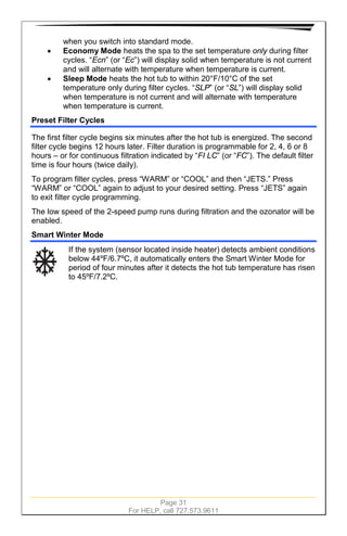 Page 31
For HELP, call 727.573.9611
when you switch into standard mode.
• Economy Mode heats the spa to the set temperature only during filter
cycles. “Ecn” (or “Ec”) will display solid when temperature is not current
and will alternate with temperature when temperature is current.
• Sleep Mode heats the hot tub to within 20°F/10°C of the set
temperature only during filter cycles. “SLP” (or “SL”) will display solid
when temperature is not current and will alternate with temperature
when temperature is current.
Preset Filter Cycles
The first filter cycle begins six minutes after the hot tub is energized. The second
filter cycle begins 12 hours later. Filter duration is programmable for 2, 4, 6 or 8
hours – or for continuous filtration indicated by “FI LC” (or “FC”). The default filter
time is four hours (twice daily).
To program filter cycles, press “WARM” or “COOL” and then “JETS.” Press
“WARM” or “COOL” again to adjust to your desired setting. Press “JETS” again
to exit filter cycle programming.
The low speed of the 2-speed pump runs during filtration and the ozonator will be
enabled.
Smart Winter Mode
If the system (sensor located inside heater) detects ambient conditions
below 44ºF/6.7ºC, it automatically enters the Smart Winter Mode for
period of four minutes after it detects the hot tub temperature has risen
to 45ºF/7.2ºC.
 