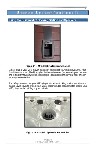Page 33
For HELP, call 727.573.9611
S t e r e o S y s t e m ( o p t i o n a l )
Using the Built-in MP3 Docking Station and Speakers
Figure 21 – MP3 Docking Station with Jack
Simply plug in your MP3 player, push play and select your desired volume. Your
favorite music is amplified through a built-in subwoofer (underneath your hot tub)
and is heard through two built-in speakers (located either near your filter or near
your topside controls).
For safety reasons, rest your MP3 player inside the docking station and slide the
plastic cover down to protect from water splashing. Do not attempt to handle your
MP3 player while bathing in your hot tub.
Figure 22 – Built-in Speakers Above Filter
 