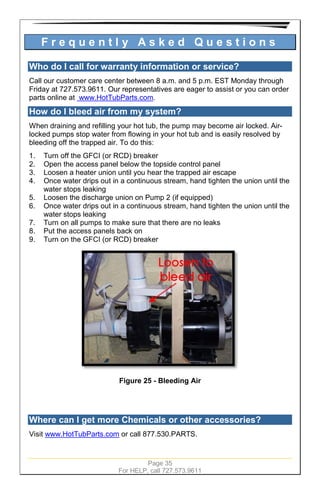 Page 35
For HELP, call 727.573.9611
F r e q u e n t l y A s k e d Q u e s t i o n s
Who do I call for warranty information or service?
Call our customer care center between 8 a.m. and 5 p.m. EST Monday through
Friday at 727.573.9611. Our representatives are eager to assist or you can order
parts online at www.HotTubParts.com.
How do I bleed air from my system?
When draining and refilling your hot tub, the pump may become air locked. Air-
locked pumps stop water from flowing in your hot tub and is easily resolved by
bleeding off the trapped air. To do this:
1. Turn off the GFCI (or RCD) breaker
2. Open the access panel below the topside control panel
3. Loosen a heater union until you hear the trapped air escape
4. Once water drips out in a continuous stream, hand tighten the union until the
water stops leaking
5. Loosen the discharge union on Pump 2 (if equipped)
6. Once water drips out in a continuous stream, hand tighten the union until the
water stops leaking
7. Turn on all pumps to make sure that there are no leaks
8. Put the access panels back on
9. Turn on the GFCI (or RCD) breaker
Figure 25 - Bleeding Air
Where can I get more Chemicals or other accessories?
Visit www.HotTubParts.com or call 877.530.PARTS.
 