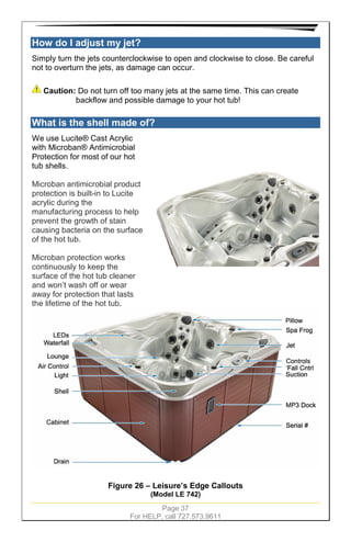 Page 37
For HELP, call 727.573.9611
How do I adjust my jet?
Simply turn the jets counterclockwise to open and clockwise to close. Be careful
not to overturn the jets, as damage can occur.
Caution: Do not turn off too many jets at the same time. This can create
backflow and possible damage to your hot tub!
What is the shell made of?
We use Lucite® Cast Acrylic
with Microban® Antimicrobial
Protection for most of our hot
tub shells.
Microban antimicrobial product
protection is built-in to Lucite
acrylic during the
manufacturing process to help
prevent the growth of stain
causing bacteria on the surface
of the hot tub.
Microban protection works
continuously to keep the
surface of the hot tub cleaner
and won’t wash off or wear
away for protection that lasts
the lifetime of the hot tub.
Figure 26 – Leisure’s Edge Callouts
(Model LE 742)
 