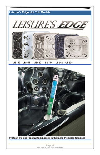 Page 38
For HELP, call 727.573.9611
Leisure’s Edge Hot Tub Models
LE 852 LE 851 LE 850 LE 744 LE 742 LE 630
Photo of the Spa Frog System Loaded in the Inline Plumbing Chamber
 