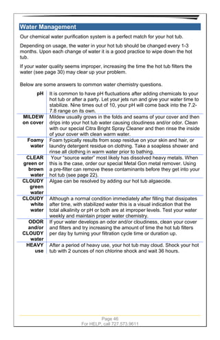 Page 46
For HELP, call 727.573.9611
Water Management
Our chemical water purification system is a perfect match for your hot tub.
Depending on usage, the water in your hot tub should be changed every 1-3
months. Upon each change of water it is a good practice to wipe down the hot
tub.
If your water quality seems improper, increasing the time the hot tub filters the
water (see page 30) may clear up your problem.
Below are some answers to common water chemistry questions.
pH It is common to have pH fluctuations after adding chemicals to your
hot tub or after a party. Let your jets run and give your water time to
stabilize. Nine times out of 10, your pH will come back into the 7.2-
7.8 range on its own.
MILDEW
on cover
Mildew usually grows in the folds and seams of your cover and then
drips into your hot tub water causing cloudiness and/or odor. Clean
with our special Citra Bright Spray Cleaner and then rinse the inside
of your cover with clean warm water.
Foamy
water
Foam typically results from soap residue on your skin and hair, or
laundry detergent residue on clothing. Take a soapless shower and
rinse all clothing in warm water prior to bathing.
CLEAR
green or
brown
water
Your “source water” most likely has dissolved heavy metals. When
this is the case, order our special Metal Gon metal remover. Using
a pre-filter can remove these contaminants before they get into your
hot tub (see page 22).
CLOUDY
green
water
Algae can be resolved by adding our hot tub algaecide.
CLOUDY
white
water
Although a normal condition immediately after filling that dissipates
after time, with stabilized water this is a visual indication that the
total alkalinity or pH or both are at improper levels. Test your water
weekly and maintain proper water chemistry.
ODOR
and/or
CLOUDY
water
If your water develops an odor and/or cloudiness, clean your cover
and filters and try increasing the amount of time the hot tub filters
per day by turning your filtration cycle time or duration up.
HEAVY
use
After a period of heavy use, your hot tub may cloud. Shock your hot
tub with 2 ounces of non chlorine shock and wait 36 hours.
 