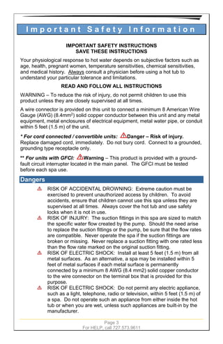 Page 3
For HELP, call 727.573.9611
I m p o r t a n t S a f e t y I n f o r m a t i o n
IMPORTANT SAFETY INSTRUCTIONS
SAVE THESE INSTRUCTIONS
Your physiological response to hot water depends on subjective factors such as
age, health, pregnant women, temperature sensitivities, chemical sensitivities,
and medical history. Always consult a physician before using a hot tub to
understand your particular tolerance and limitations.
READ AND FOLLOW ALL INSTRUCTIONS
WARNING – To reduce the risk of injury, do not permit children to use this
product unless they are closely supervised at all times.
A wire connector is provided on this unit to connect a minimum 8 American Wire
Gauge (AWG) (8.4mm2
) solid copper conductor between this unit and any metal
equipment, metal enclosures of electrical equipment, metal water pipe, or conduit
within 5 feet (1.5 m) of the unit.
* For cord connected / convertible units: Danger – Risk of injury.
Replace damaged cord, immediately. Do not bury cord. Connect to a grounded,
grounding type receptacle only.
** For units with GFCI: Warning – This product is provided with a ground-
fault circuit interrupter located in the main panel. The GFCI must be tested
before each spa use.
Dangers
RISK OF ACCIDENTAL DROWNING: Extreme caution must be
exercised to prevent unauthorized access by children. To avoid
accidents, ensure that children cannot use this spa unless they are
supervised at all times. Always cover the hot tub and use safety
locks when it is not in use.
RISK OF INJURY: The suction fittings in this spa are sized to match
the specific water flow created by the pump. Should the need arise
to replace the suction fittings or the pump, be sure that the flow rates
are compatible. Never operate the spa if the suction fittings are
broken or missing. Never replace a suction fitting with one rated less
than the flow rate marked on the original suction fitting.
RISK OF ELECTRIC SHOCK: Install at least 5 feet (1.5 m) from all
metal surfaces. As an alternative, a spa may be installed within 5
feet of metal surfaces if each metal surface is permanently
connected by a minimum 8 AWG (8.4 mm2) solid copper conductor
to the wire connector on the terminal box that is provided for this
purpose.
RISK OF ELECTRIC SHOCK: Do not permit any electric appliance,
such as a light, telephone, radio or television, within 5 feet (1.5 m) of
a spa. Do not operate such an appliance from either inside the hot
tub or when you are wet, unless such appliances are built-in by the
manufacturer.
 