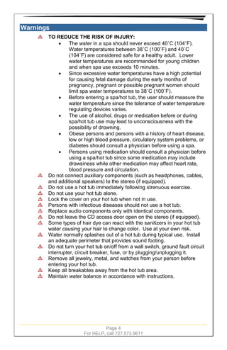 Page 4
For HELP, call 727.573.9611
Warnings
TO REDUCE THE RISK OF INJURY:
• The water in a spa should never exceed 40˚C (104˚F).
Water temperatures between 38˚C (100˚F) and 40˚C
(104˚F) are considered safe for a healthy adult. Lower
water temperatures are recommended for young children
and when spa use exceeds 10 minutes.
• Since excessive water temperatures have a high potential
for causing fetal damage during the early months of
pregnancy, pregnant or possible pregnant women should
limit spa water temperatures to 38˚C (100˚F).
• Before entering a spa/hot tub, the user should measure the
water temperature since the tolerance of water temperature
regulating devices varies.
• The use of alcohol, drugs or medication before or during
spa/hot tub use may lead to unconsciousness with the
possibility of drowning.
• Obese persons and persons with a history of heart disease,
low or high blood pressure, circulatory system problems, or
diabetes should consult a physician before using a spa.
• Persons using medication should consult a physician before
using a spa/hot tub since some medication may include
drowsiness while other medication may affect heart rate,
blood pressure and circulation.
Do not connect auxiliary components (such as headphones, cables,
and additional speakers) to the stereo (if equipped).
Do not use a hot tub immediately following strenuous exercise.
Do not use your hot tub alone.
Lock the cover on your hot tub when not in use.
Persons with infectious diseases should not use a hot tub.
Replace audio components only with identical components.
Do not leave the CD access door open on the stereo (if equipped).
Some types of hair dye can react with the sanitizers in your hot tub
water causing your hair to change color. Use at your own risk.
Water normally splashes out of a hot tub during typical use. Install
an adequate perimeter that provides sound footing.
Do not turn your hot tub on/off from a wall switch, ground fault circuit
interrupter, circuit breaker, fuse, or by plugging/unplugging it.
Remove all jewelry, metal, and watches from your person before
entering your hot tub.
Keep all breakables away from the hot tub area.
Maintain water balance in accordance with instructions.
 