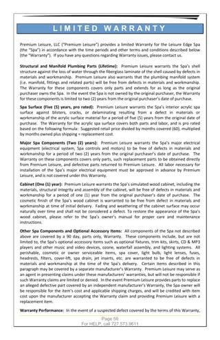 Page 59
For HELP, call 727.573.9611
L I M I T E D W A R R A N T Y
Premium Leisure, LLC (“Premium Leisure”) provides a limited Warranty for the Leisure Edge Spa
(the “Spa”) in accordance with the time periods and other terms and conditions described below
(the “Warranty”). If you have any questions regarding Warranty issues, please contact us.
Structural and Manifold Plumbing Parts (Lifetime): Premium Leisure warrants the Spa’s shell
structure against the loss of water through the fiberglass laminate of the shell caused by defects in
materials and workmanship. Premium Leisure also warrants that the plumbing manifold system
(i.e. manifold, fittings and related parts) will be free from defects in materials and workmanship.
The Warranty for these components covers only parts and extends for as long as the original
purchaser owns the Spa. In the event the Spa is not owned by the original purchaser, the Warranty
for these components is limited to two (2) years from the original purchaser’s date of purchase.
Spa Surface (Five (5) years, pro rated): Premium Leisure warrants the Spa’s interior acrylic spa
surface against blisters, cracks, or delaminating resulting from a defect in materials or
workmanship of the acrylic surface material for a period of five (5) years from the original date of
purchase. The Warranty for the acrylic spa surface covers both parts and labor, and is pro rated
based on the following formula: Suggested retail price divided by months covered (60), multiplied
by months owned plus shipping = replacement cost.
Major Spa Components (Two (2) years): Premium Leisure warrants the Spa’s major electrical
equipment (electrical system, Spa controls and motors) to be free of defects in materials and
workmanship for a period of two (2) years from the original purchaser’s date of purchase. The
Warranty on these components covers only parts, such replacement parts to be obtained directly
from Premium Leisure, and defective parts returned to Premium Leisure. All labor necessary for
installation of the Spa’s major electrical equipment must be approved in advance by Premium
Leisure, and is not covered under this Warranty.
Cabinet (One (1) year): Premium Leisure warrants the Spa’s simulated wood cabinet, including the
materials, structural integrity and assembly of the cabinet, will be free of defects in materials and
workmanship for a period of one (1) year from the original purchaser’s date of purchase. The
cosmetic finish of the Spa’s wood cabinet is warranted to be free from defect in materials and
workmanship at time of initial delivery. Fading and weathering of the cabinet surface may occur
naturally over time and shall not be considered a defect. To restore the appearance of the Spa’s
wood cabinet, please refer to the Spa’s owner’s manual for proper care and maintenance
instructions.
Other Spa Components and Optional Accessory Items: All components of the Spa not described
above are covered by a 90 day, parts only, Warranty. These components include, but are not
limited to, the Spa’s optional accessory items such as optional fixtures, trim kits, skirts, CD & MP3
players and other music and video devices, ozone, waterfall assembly, and lighting systems. All
perishable, cosmetic or owner serviceable items, spa cover, light bulb, light lenses, fuses,
headrests, filters, cover-lift, spa drain, jet inserts, etc. are warranted to be free of defects in
materials and workmanship at the time of the Spa’s delivery. Certain items described in this
paragraph may be covered by a separate manufacturer’s Warranty. Premium Leisure may serve as
an agent in presenting claims under these manufacturers’ warranties, but will not be responsible if
such Warranty claims are limited or denied. In the event Premium Leisure provides parts to replace
an alleged defective part covered by an independent manufacturer’s Warranty, the Spa owner will
be responsible for the item’s cost and applicable shipping charges, and will be credited with item
cost upon the manufacturer accepting the Warranty claim and providing Premium Leisure with a
replacement item.
Warranty Performance: In the event of a suspected defect covered by the terms of this Warranty,
 
