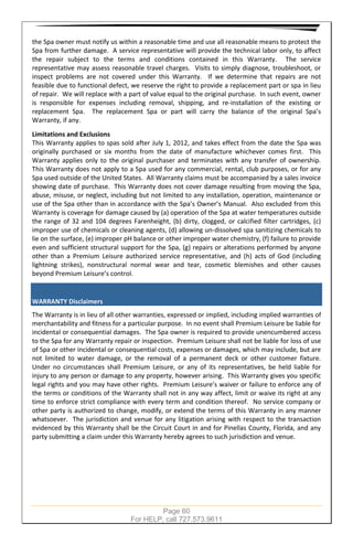 Page 60
For HELP, call 727.573.9611
the Spa owner must notify us within a reasonable time and use all reasonable means to protect the
Spa from further damage. A service representative will provide the technical labor only, to affect
the repair subject to the terms and conditions contained in this Warranty. The service
representative may assess reasonable travel charges. Visits to simply diagnose, troubleshoot, or
inspect problems are not covered under this Warranty. If we determine that repairs are not
feasible due to functional defect, we reserve the right to provide a replacement part or spa in lieu
of repair. We will replace with a part of value equal to the original purchase. In such event, owner
is responsible for expenses including removal, shipping, and re-installation of the existing or
replacement Spa. The replacement Spa or part will carry the balance of the original Spa’s
Warranty, if any.
Limitations and Exclusions
This Warranty applies to spas sold after July 1, 2012, and takes effect from the date the Spa was
originally purchased or six months from the date of manufacture whichever comes first. This
Warranty applies only to the original purchaser and terminates with any transfer of ownership.
This Warranty does not apply to a Spa used for any commercial, rental, club purposes, or for any
Spa used outside of the United States. All Warranty claims must be accompanied by a sales invoice
showing date of purchase. This Warranty does not cover damage resulting from moving the Spa,
abuse, misuse, or neglect, including but not limited to any installation, operation, maintenance or
use of the Spa other than in accordance with the Spa’s Owner’s Manual. Also excluded from this
Warranty is coverage for damage caused by (a) operation of the Spa at water temperatures outside
the range of 32 and 104 degrees Farenheight, (b) dirty, clogged, or calcified filter cartridges, (c)
improper use of chemicals or cleaning agents, (d) allowing un-dissolved spa sanitizing chemicals to
lie on the surface, (e) improper pH balance or other improper water chemistry, (f) failure to provide
even and sufficient structural support for the Spa, (g) repairs or alterations performed by anyone
other than a Premium Leisure authorized service representative, and (h) acts of God (including
lightning strikes), nonstructural normal wear and tear, cosmetic blemishes and other causes
beyond Premium Leisure’s control.
WARRANTY Disclaimers
The Warranty is in lieu of all other warranties, expressed or implied, including implied warranties of
merchantability and fitness for a particular purpose. In no event shall Premium Leisure be liable for
incidental or consequential damages. The Spa owner is required to provide unencumbered access
to the Spa for any Warranty repair or inspection. Premium Leisure shall not be liable for loss of use
of Spa or other incidental or consequential costs, expenses or damages, which may include, but are
not limited to water damage, or the removal of a permanent deck or other customer fixture.
Under no circumstances shall Premium Leisure, or any of its representatives, be held liable for
injury to any person or damage to any property, however arising. This Warranty gives you specific
legal rights and you may have other rights. Premium Leisure’s waiver or failure to enforce any of
the terms or conditions of the Warranty shall not in any way affect, limit or waive its right at any
time to enforce strict compliance with every term and condition thereof. No service company or
other party is authorized to change, modify, or extend the terms of this Warranty in any manner
whatsoever. The jurisdiction and venue for any litigation arising with respect to the transaction
evidenced by this Warranty shall be the Circuit Court in and for Pinellas County, Florida, and any
party submitting a claim under this Warranty hereby agrees to such jurisdiction and venue.
 
