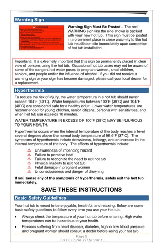 Page 5
For HELP, call 727.573.9611
Warning Sign
Warning Sign Must Be Posted – The red
WARNING sign like the one shown is packed
with your new hot tub. This sign must be posted
in a prominent place in close proximity to the hot
tub installation site immediately upon completion
of hot tub installation.
Important: It is extremely important that this sign be permanently placed in clear
view of persons using the hot tub. Occasional hot tub users may not be aware of
some of the dangers hot water poses to pregnant women, small children,
seniors, and people under the influence of alcohol. If you did not receive a
warning sign or your sign has become damaged, please call your local dealer for
a replacement.
Hyperthermia
To reduce the risk of injury, the water temperature in a hot tub should never
exceed 104˚F (40˚C). Water temperatures between 100˚F (38˚C) and 104˚F
(40˚C) are considered safe for a healthy adult. Lower water temperatures are
recommended for young children, senior citizens, persons with sensitivities, and
when hot tub use exceeds 10 minutes.
WATER TEMPERATURE IN EXCESS OF 100˚F (38˚C) MAY BE INJURIOUS
TO YOUR HEALTH.
Hyperthermia occurs when the internal temperature of the body reaches a level
several degrees above the normal body temperature of 98.6˚F (37˚C). The
symptoms of hyperthermia include drowsiness, lethargy, and an increase in the
internal temperature of the body. The effects of hyperthermia include:
Unawareness of impending hazard
Failure to perceive heat
Failure to recognize the need to exit hot tub
Physical inability to exit hot tub
Fetal damage in pregnant women
Unconsciousness and danger of drowning
If you sense any of the symptoms of hyperthermia, safely exit the hot tub
immediately.
SAVE THESE INSTRUCTIONS
Basic Safety Guidelines
Your hot tub is meant to be enjoyable, healthful, and relaxing. Below are some
basic safety guidelines to follow every time you use your hot tub.
• Always check the temperature of your hot tub before entering. High water
temperatures can be hazardous to your health.
• Persons suffering from heart disease, diabetes, high or low blood pressure,
and pregnant women should consult a doctor before using your hot tub.
 