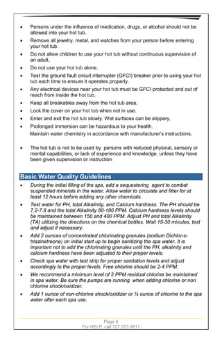 Page 6
For HELP, call 727.573.9611
• Persons under the influence of medication, drugs, or alcohol should not be
allowed into your hot tub.
• Remove all jewelry, metal, and watches from your person before entering
your hot tub.
• Do not allow children to use your hot tub without continuous supervision of
an adult.
• Do not use your hot tub alone.
• Test the ground fault circuit interrupter (GFCI) breaker prior to using your hot
tub each time to ensure it operates properly.
• Any electrical devices near your hot tub must be GFCI protected and out of
reach from inside the hot tub.
• Keep all breakables away from the hot tub area.
• Lock the cover on your hot tub when not in use.
• Enter and exit the hot tub slowly. Wet surfaces can be slippery.
• Prolonged immersion can be hazardous to your health.
Maintain water chemistry in accordance with manufacturer’s instructions.
• The hot tub is not to be used by persons with reduced physical, sensory or
mental capabilities, or lack of experience and knowledge, unless they have
been given supervision or instruction
Basic Water Quality Guidelines
• During the initial filling of the spa, add a sequestering agent to combat
suspended minerals in the water. Allow water to circulate and filter for at
least 12 hours before adding any other chemicals.
• Test water for PH, total Alkalinity, and Calcium hardness. The PH should be
7.2-7.8 and the total Alkalinity 80-180 PPM. Calcium hardness levels should
be maintained between 150 and 400 PPM. Adjust PH and total Alkalinity
(TA) utilizing the directions on the chemical bottles. Wait 15-30 minutes, test
and adjust if necessary.
• Add 2 ounces of concentrated chlorinating granules (sodium Dichlor-s-
triazinetreone) on initial start up to begin sanitizing the spa water. It is
important not to add the chlorinating granules until the PH, alkalinity and
calcium hardness have been adjusted to their proper levels.
• Check spa water with test strip for proper sanitation levels and adjust
accordingly to the proper levels. Free chlorine should be 2-4 PPM.
• We recommend a minimum level of 2 PPM residual chlorine be maintained
in spa water. Be sure the pumps are running when adding chlorine or non
chlorine shock/oxidizer.
• Add 1 ounce of non-chlorine shock/oxidizer or ½ ounce of chlorine to the spa
water after each spa use.
 