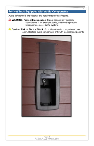 Page 7
For HELP, call 727.573.9611
For Hot Tubs Equipped with Audio Components
Audio components are optional and not available on all models.
WARNING: Prevent Electrocution: Do not connect any auxiliary
components – for example, cable, additional speakers,
headphones, etc., – to the system.
Caution: Risk of Electric Shock: Do not leave audio compartment door
open. Replace audio components only with identical components.
 