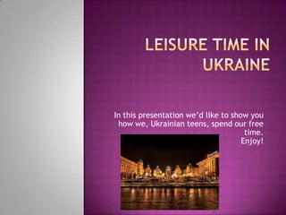 In this presentation we’d like to show you
how we, Ukrainian teens, spend our free
time.
Enjoy!
 