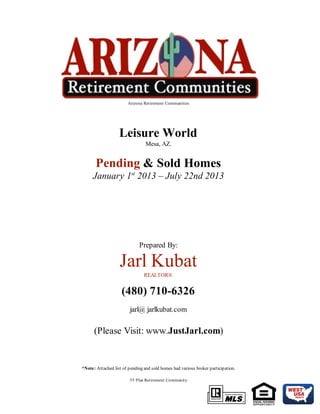 Arizona Retirement Communities
Leisure World
Mesa, AZ.
Pending & Sold Homes
January 1st
2013 – July 22nd 2013
Prepared By:
Jarl Kubat
REALTOR®
(480) 710-6326
jarl@ jarlkubat.com
(Please Visit: www.JustJarl.com)
*Note: Attached list of pending and sold homes had various broker participation.
55 Plus Retirement Community
 