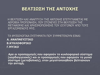 ΒΕΛΤΙΩΣΗ ΤΗΣ ΑΝΤΟΧΗΣ Η ΒΕΛΤΙΩΣΗ ΚΑΙ ΑΝΑΠΤΥΞΗ ΤΗΣ ΑΝΤΟΧΗΣ ΕΠΙΤΥΓΧΑΝΕΤΑΙ ΜΕ ΑΕΡΟΒΙΑ ΠΡΟΠΟΝΗΣΗ, ΠΟΥ ΣΤΟΧΕΥΕΙ ΣΤΗ ΒΕΛΤΙΩΣΗ ΤΗΣ ΜΕΤΑΦΟΡΑΣ ΚΑΙ ΧΡΗΣΙΜΟΠΟΙΗΣΗΣ ΤΟΥ ΟΞΥΓΟΝΟΥ ΑΠΟ ΤΟΥΣ ΕΡΓΑΖΟΜΕΝΟΥΣ ΜΥΣ. ΤΑ ΦΥΣΙΟΛΟΓΙΚΑ ΣΥΣΤΗΜΑΤΑ ΠΟΥ ΣΥΜΜΕΤΕΧΟΥΝ ΕΙΝΑΙ: Α.   ΑΝΑΠΝΕΥΣΤΙΚΟ Β.ΚΥΚΛΟΦΟΡΙΚΟ Γ.ΜΥΙΚΟ Αρα οι προσαρμογές που αφορούν το κυκλοφορικό σύστημα (καρδιαγγειακές) και οι προσαρμογές που αφορούν το μυικό σύστημα (μεταβολικές), οταν μεγιστοποιηθούν βελτιώνουν την αντοχή. 