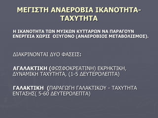 ΜΕΓΙΣΤΗ ΑΝΑΕΡΟΒΙΑ ΙΚΑΝΟΤΗΤΑ-ΤΑΧΥΤΗΤΑ Η ΙΚΑΝΟΤΗΤΑ ΤΩΝ ΜΥΙΚΩΝ ΚΥΤΤΑΡΩΝ ΝΑ ΠΑΡΑΓΟΥΝ ΕΝΕΡΓΕΙΑ ΧΩΡΙΣ  ΟΞΥΓΟΝΟ (ΑΝΑΕΡΟΒΙΟΣ ΜΕΤΑΒΟΛΙΣΜΟΣ). ΔΙΑΚΡΙΝΟΝΤΑΙ ΔΥΟ ΦΑΣΕΙΣ : ΑΓΑΛΑΚΤΙΚΗ ( ΦΩΣΦΟΚΡΕΑΤΙΝΗ) ΕΚΡΗΚΤΙΚΗ, ΔΥΝΑΜΙΚΗ ΤΑΧΥΤΗΤΑ, (1-5 ΔΕΥΤΕΡΟΛΕΠΤΑ) ΓΑΛΑΚΤΙΚΗ  ( ΠΑΡΑΓΩΓΗ ΓΑΛΑΚΤΙΚΟΥ - ΤΑΧΥΤΗΤΑ ΕΝΤΑΣΗΣ (  5-60 ΔΕΥΤΕΡΟΛΕΠΤΑ ) 