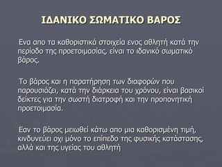 ΙΔΑΝΙΚΟ ΣΩΜΑΤΙΚΟ ΒΑΡΟΣ Ενα απο τα καθοριστικά στοιχεία ενος αθλητή κατά την περίοδο της προετοιμασίας, είναι το ιδανικό σωματικό  βάρος. Το βάρος και η παρατήρηση των διαφορών που παρουσιάζει, κατά την διάρκεια του χρόνου, είναι βασικοί δείκτες για την σωστή διατροφή και την προπονητική προετοιμασία. Εαν το βάρος μειωθεί κάτω απο μια καθορισμένη τιμή, κινδυνεύει οχι μόνο το επίπεδο της φυσικής κατάστασης, αλλά και της υγείας του αθλητή 