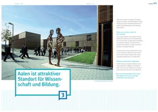 Bildung — 10                Bildung — 11




                                                                                         Aalen bietet ein breites und zugleich hochwertiges
                                                                                         Spektrum an Bildungs- und Fortbildungseinrichtungen.
                                                                                         Darüber hinaus sind in der Bildungsstadt Aalen eine
                                                                                         Vielzahl privater Weiterbildungs- und Fortbildungs-
                                                                                         träger vertreten.


                                                                                         Alles zum Lernen, alles für
                                                                                         die Zukunft
                                                                                         Unsere Stadt verfügt über das komplette schulische
                                                                                         Angebot. Wir verwirklichen einen Schulentwicklungs-
                                                                                         plan, der allen Kindern und Jugendlichen bestmögliche
                                                                                         und umfassende Bildungs- und Zukunftschancen
                                                                                         ermöglicht. Wir orientieren uns dabei am Prinzip der
                                                                                         Bildung für nachhaltige Entwicklung.


                                                                                         Die Hochschule für Technik und Wirtschaft ist Leucht-
                                                                                         turm für Innovation und Wissenschaft. Die Chancen,
                                                                                         die sich damit für Stadt und Region bieten, werden
                                                                                         überregional wahrgenommen und wertgeschätzt.


                                                                                         Bildung unterstützt Integration
                                                                                         Gezielte Förderung individueller Fähigkeiten bringt
                                                                                         Chancengleichheit in vielfältiger und vorbildlicher
                                                                                         Weise. Das erleichtert die Integration und schafft ein
                                                                                         positives Klima unter den Kindern und Jugendlichen.



    Aalen ist attraktiver                                                                  Das starke Bildungsangebot bietet Chancen-
                                                                                         gerechtigkeit für alle und ist ein wichtiger


    Standort für Wissen-                   Hochschule für Wirtschaft und Technik Aalen
                                                                                         Standortfaktor für die Stadt Aalen.




    schaft und Bildung.

                        3
 