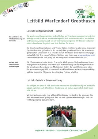 UNSER INTERESSE – GEMEINSAM FÜR GROOTHUSEN
Leitbild Warfendorf Groothusen
Leitziele Dorfgemeinschaft – Kultur
Die Vereine und Organisationen im Dorf haben als Verantwortungsgemeinschaft eine
wichtige soziale Funktion. Unter dem Begriff Kultur verstehen wir nicht nur Anlässe
und Ereignisse, sondern auch wie wir miteinander umgehen. Wir fördern und unter-
stützen bestehende Angebote und sind dankbar für Neues.
Die Groothuser Organisationen und Vereine haben eine lockere, aber umso intensivere
Organisationsform gefunden, in der sie Aufgaben gemeinsam lösen. Die Interessen-
gemeinschaft Groothusen e. V. versteht sich als Moderator dieser Verantwortungsge-
meinschaft. Mit dem zukunftsfähigen Medium der Homepage www.groothusen.net
– Gemeindeleben im Web, sorgt sie für transparente Informationen im Dorf.
Die Zusammenarbeit von Kirche, Feuerwehr, Kindergarten, Moijmoakers und Inter-
essengemeinschaft bringt neue Ideen zur Nutzenstiftung für die Dorfgemeinschaft.
Die gemeinsame Bewertung von Maßnahmen fördert die Identifikation und stärkt
das Verantwortungsgefühl. In einem offenen Klima können Verbesserungsvorschläge
wichtige innovative Momente für zukünftige Projekte schaffen.
Leitziele Ortsbild – Ortsentwicklung
Wir bringen uns aktiv in den politischen Prozess der Dorfentwicklung ein. Wir rufen
jedoch nicht nur nach öffentlicher Förderung, wir packen auch selbst durch Eigen-
hilfe mit an.
Mit den Moijmoakers ist eine schlagkräftige Gruppe entstanden, die im ersten Jahr
ihres Bestehens schon gezeigt hat, dass sie auch größere Renovierungs- und Ent-
wicklungsprojekte realisieren kann.
Ein Leitbild ist die
Wiederentdeckung der
Dorfseele
Für das Dorf
unverzichtbare
Einrichtungen
-4--4-
 