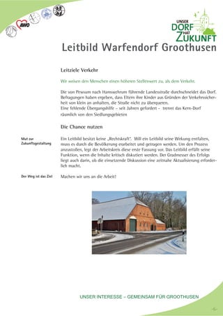 UNSER INTERESSE – GEMEINSAM FÜR GROOTHUSEN
Leitbild Warfendorf Groothusen
Leitziele Verkehr
Wir weisen den Menschen einen höheren Stellenwert zu, als dem Verkehr.
Die von Pewsum nach Hamswehrum führende Landesstraße durchschneidet das Dorf.
Befragungen haben ergeben, dass Eltern ihre Kinder aus Gründen der Verkehrssicher-
heit von klein an anhalten, die Straße nicht zu überqueren.
Eine fehlende Übergangshilfe – seit Jahren gefordert - trennt das Kern-Dorf
räumlich von den Siedlungsgebieten
Die Chance nutzen
Ein Leitbild besitzt keine „Rechtskraft“. Will ein Leitbild seine Wirkung entfalten,
muss es durch die Bevölkerung erarbeitet und getragen werden. Um den Prozess
anzustoßen, legt der Arbeitskreis diese erste Fassung vor. Das Leitbild erfüllt seine
Funktion, wenn die Inhalte kritisch diskutiert werden. Der Gradmesser des Erfolgs
liegt auch darin, ob die einsetzende Diskussion eine zeitnahe Aktualisierung erforder-
lich macht.
Machen wir uns an die Arbeit!
Mut zur
Zukunftsgestaltung
Der Weg ist das Ziel
-6--6-
 