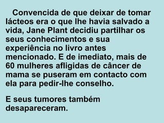 Convencida de que deixar de tomar lácteos era o que lhe havia salvado a vida, Jane Plant decidiu partilhar os seus conhecimentos e sua experiência no livro antes mencionado. E de imediato, mais de 60 mulheres  afligidas  de câncer de mama se puseram em contacto com ela para pedir-lhe conselho. E seus tumores também desapareceram.  