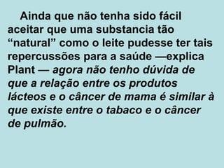 Ainda que não tenha sido fácil aceitar que uma substancia tão “natural” como o leite pudesse ter tais repercussões para a saúde  — explica Plant  —  agora não tenho dúvida de que a relação entre os produtos lácteos e o câncer de mama é similar à que existe entre o tabaco e o câncer de pulmão. 