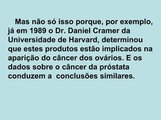   Mas não só isso porque, por exemplo, já em 1989 o Dr. Daniel Cramer da Universidade de Harvard, determinou que estes produtos estão implicados na aparição do câncer dos ovários. E os dados sobre o câncer da próstata conduzem a  conclusões similares.  