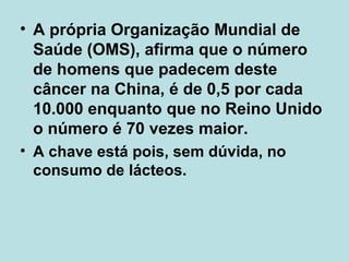 A própria Organização Mundial de Saúde (OMS), afirma que o número de homens que padecem deste câncer na China, é de 0,5 por cada 10.000 enquanto que no Reino Unido o número é 70 vezes maior.  A chave está pois, sem dúvida, no consumo de lácteos. 