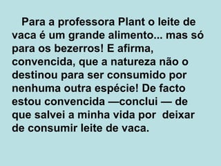   Para a professora Plant o leite de vaca é um grande alimento... mas só para os bezerros! E afirma, convencida, que a natureza não o destinou para ser consumido por nenhuma outra espécie! De facto estou convencida  — conclui  —  de que salvei a minha vida por  deixar de consumir leite de vaca.  