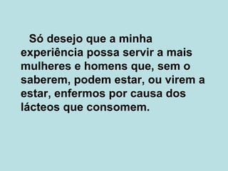 Só desejo que a minha experiência possa servir a mais mulheres e homens que, sem o saberem, podem estar, ou virem a estar, enfermos por causa dos lácteos que consomem. 