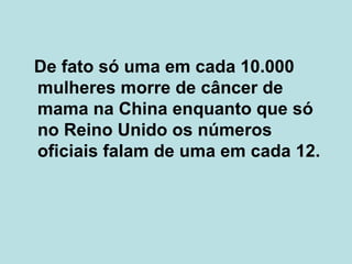 De fato só uma em cada 10.000 mulheres morre de câncer de mama na China enquanto que só no Reino Unido os números oficiais falam de uma em cada 12.  