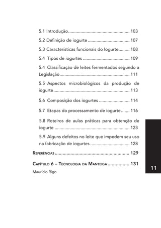 5.1 Introdução .................................................. 103

    5.2 Definição de iogurte .................................. 107

    5.3 Características funcionais do Iogurte......... 108

    5.4 Tipos de iogurtes ...................................... 109

    5.4 Classificação de leites fermentados segundo a
    Legislação ......................................................... 111

    5.5 Aspectos microbiológicos da produção de
    iogurte .............................................................. 113

    5.6 Composição dos iogurtes ......................... 114

    5.7 Etapas do processamento de iogurte ....... 116

    5.8 Roteiros de aulas práticas para obtenção de
    iogurte ............................................................. 123

    5.9 Alguns defeitos no leite que impedem seu uso
    na fabricação de iogurtes ................................ 128

referênCIas ......................................................... 129

Capítulo 6 – teCnologIa da ManteIga ................ 131
                                                                                 11
Mauricio Rigo
 