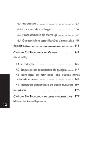 6.1 Introdução ................................................. 133

         6.2 Consumo de manteiga .............................. 136

         6.3 Processamento da manteiga ..................... 137

         6.4 Composição e especificações da manteiga 140
     referênCIas ..........................................................141

     Capítulo 7 – teCnologIa do QueIjo.....................143
     Mauricio Rigo

       7.1 Introdução .....................................................145

       7.2 Etapas do processamento de queijos ...........147
       7.3 Tecnologia de fabricação dos queijos minas
       maturado e frescal................................................160

       7.4 Tecnologia de fabricação do queijo mussarela .169

     referênCIas .......................................................175

     Capítulo  – teCnologIa de leItes ConCentrados ..177
     Melissa dos Santos Raymundo
12
 
