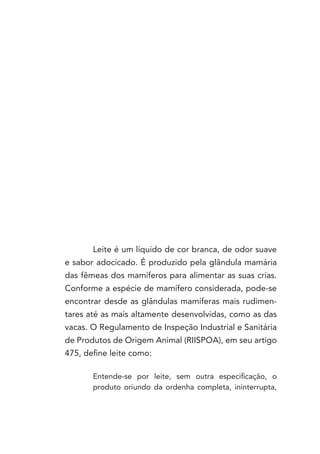 Leite é um líquido de cor branca, de odor suave
e sabor adocicado. É produzido pela glândula mamária
das fêmeas dos mamíferos para alimentar as suas crias.
Conforme a espécie de mamífero considerada, pode-se
encontrar desde as glândulas mamíferas mais rudimen-
tares até as mais altamente desenvolvidas, como as das
vacas. O Regulamento de Inspeção Industrial e Sanitária
de Produtos de Origem Animal (RIISPOA), em seu artigo
475, define leite como:

       Entende-se por leite, sem outra especificação, o
       produto oriundo da ordenha completa, ininterrupta,
 