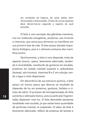 em condições de higiene, de vacas sadias, bem
            alimentadas e descansadas. O leite de outras espécies
            deve denominar-se segundo a espécie da qual
            proceda.


            O leite é uma secreção das glândulas mamárias,
     rico em moléculas energéticas, proteínas, sais minerais
     e vitaminas, que serve para alimentar os mamíferos em
     sua primeira fase de vida. O leite possui elevada impor-
     tância biológica, pois é o alimento exclusivo dos mamí-
     feros jovens.
            Quimicamente, o leite é uma dispersão mista de
     aspecto branco, opaco, levemente adocicado, tenden-
     do à neutralidade, constituído de gorduras em emulsão,
     proteínas em estado coloidal (caseína) e carboidratos
     (lactose), sais (citratos), vitaminas B e C em solução, sen-
     do a água o meio dispersante.
            Em decorrência de sua estrutura química, o leite
     possui cor branca opaca que deve-se ao resultado da
     dispersão da luz em proteínas, gorduras, fosfatos e ci-
     trato de cálcio. O processo de homogeneização do leite
1   aumenta a coloração branca, pois as partículas fragmen-
     tadas dispersam mais luz. O leite desnatado apresenta
     tonalidade mais azulada, já que existe baixa quantidade
     de partículas maiores na suspensão. O sabor do leite é
     levemente adocicado, reflexo da presença de lactose e
 
