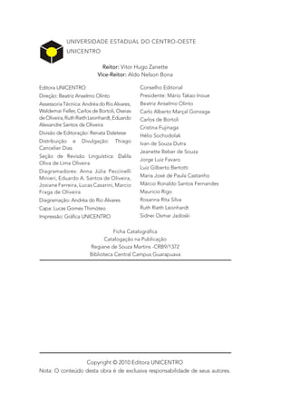 UNIVERSIDADE ESTADUAL DO CENTRO-OESTE
            UNICENTRO

                            Reitor: Vitor Hugo Zanette
                          Vice-Reitor: Aldo Nelson Bona

Editora UNICENTRO                            Conselho Editorial
Direção: Beatriz Anselmo Olinto              Presidente: Mário Takao Inoue
Assessoria Técnica: Andréa do Rio Alvares,   Beatriz Anselmo Olinto
Waldemar Feller, Carlos de Bortoli, Oseias   Carlo Alberto Marçal Gonzaga
de Oliveira, Ruth Rieth Leonhardt, Eduardo   Carlos de Bortoli
Alexandre Santos de Oliveira
                                             Cristina Fujinaga
Divisão de Editoração: Renata Daletese
                                             Hélio Sochodolak
Distribuição e     Divulgação:    Thiago     Ivan de Souza Dutra
Cancelier Dias
                                             Jeanette Beber de Souza
Seção de Revisão Linguística: Dalila
                                             Jorge Luiz Favaro
Oliva de Lima Oliveira
                                             Luiz Gilberto Bertotti
Diagramadores: Anna Júlia Peccinelli
Minieri, Eduardo A. Santos de Oliveira,      Maria José de Paula Castanho
Josiane Ferreira, Lucas Casarini, Marcio     Márcio Ronaldo Santos Fernandes
Fraga de Oliveira                            Mauricio Rigo
Diagramação: Andréa do Rio Alvares           Rosanna Rita Silva
Capa: Lucas Gomes Thimóteo                   Ruth Rieth Leonhardt
Impressão: Gráfica UNICENTRO                 Sidnei Osmar Jadoski


                                 Ficha Catalográfica
                              Catalogação na Publicação
                       Regiane de Souza Martins -CRB9/1372
                       Biblioteca Central Campus Guarapuava




                 Copyright © 2010 Editora UNICENTRO
Nota: O conteúdo desta obra é de exclusiva responsabilidade de seus autores.
 