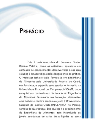 PrefácIo



       Esta é mais uma obra do Professor Doutor
Raniere Vidal e, como as anteriores, apresenta um
conteúdo de conhecimentos desenvolvidos pelos seus
estudos e amadurecidos pelos longos anos de prática.
O Professor Raniere Vidal formou-se em Engenharia
de Alimentos pela Universidade Federal do Ceará,
em Fortaleza, e expandiu seus estudos e formação na
Universidade Estadual de Campinas-UNICAMP, onde
conquistou o mestrado e o doutorado em Engenharia
de Alimentos. Terminada sua formação, desenvolve
uma brilhante carreira acadêmica junto à Universidade
Estadual do Centro-Oeste-UNICENTRO, no Paraná,
campus de Guarapuava. Sua atuação no departamento
de Engenharia de Alimentos, tem incentivado os
jovens estudantes de várias áreas ligadas ao tema
 