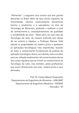 “Alimentos”, a seguirem uma carreira que tem grande
demanda no Brasil. Além de seus alunos regulares da
Universidade,   oferece   continuamente    treinamento
técnico a produtores e a operadores, na área de
Tecnologia de Alimentos, ajudando a melhorar o nível
de conhecimento e, consequentemente, de qualidade
e rentabilidade do setor. Nesta obra, em que trata da
Tecnologia do Leite, de maneira profunda sem deixar
de ser prática e objetiva, o Professor Raniere Vidal
aborda as propriedades da matéria prima e apresenta
as aplicações tecnológicas mais importantes, levando
ao leitor o conhecimento fundamental de práticas de
aplicação tecnológica. Esta é, sem dúvida, mais uma obra
para ser utilizada amplamente não somente pelos alunos
dos cursos regulares que se iniciam no conhecimento da
Tecnologia do Leite, mas também, pelos profissionais
que atuam diretamente com essa matéria prima e seus
derivados.


                    Prof. Dr. Carlos Alberto Gasparetto
Departamento de Engenharia de Alimentos – UNICAMP
     Departamento de Engenharia Mecânica – FACENS
                                        – Sorocaba - SP
 