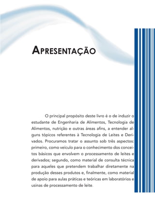 APresentação




       O principal propósito deste livro é o de induzir o
estudante de Engenharia de Alimentos, Tecnologia de
Alimentos, nutrição e outras áreas afins, a entender al-
guns tópicos referentes à Tecnologia de Leites e Deri-
vados. Procuramos tratar o assunto sob três aspectos:
primeiro, como veículo para o conhecimento dos concei-
tos básicos que envolvem o processamento de leites e
derivados; segundo, como material de consulta técnica
para aqueles que pretendem trabalhar diretamente na
produção desses produtos e, finalmente, como material
de apoio para aulas práticas e teóricas em laboratórios e
usinas de processamento de leite.
 