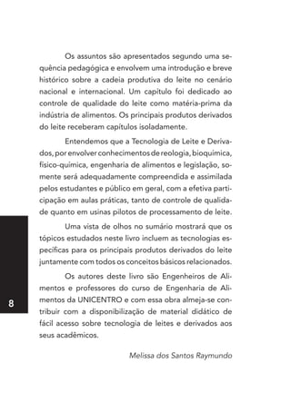 Os assuntos são apresentados segundo uma se-
    quência pedagógica e envolvem uma introdução e breve
    histórico sobre a cadeia produtiva do leite no cenário
    nacional e internacional. Um capítulo foi dedicado ao
    controle de qualidade do leite como matéria-prima da
    indústria de alimentos. Os principais produtos derivados
    do leite receberam capítulos isoladamente.
           Entendemos que a Tecnologia de Leite e Deriva-
    dos, por envolver conhecimentos de reologia, bioquímica,
    físico-química, engenharia de alimentos e legislação, so-
    mente será adequadamente compreendida e assimilada
    pelos estudantes e público em geral, com a efetiva parti-
    cipação em aulas práticas, tanto de controle de qualida-
    de quanto em usinas pilotos de processamento de leite.
           Uma vista de olhos no sumário mostrará que os
    tópicos estudados neste livro incluem as tecnologias es-
    pecíficas para os principais produtos derivados do leite
    juntamente com todos os conceitos básicos relacionados.
           Os autores deste livro são Engenheiros de Ali-
    mentos e professores do curso de Engenharia de Ali-
    mentos da UNICENTRO e com essa obra almeja-se con-

    tribuir com a disponibilização de material didático de
    fácil acesso sobre tecnologia de leites e derivados aos
    seus acadêmicos.

                              Melissa dos Santos Raymundo
 